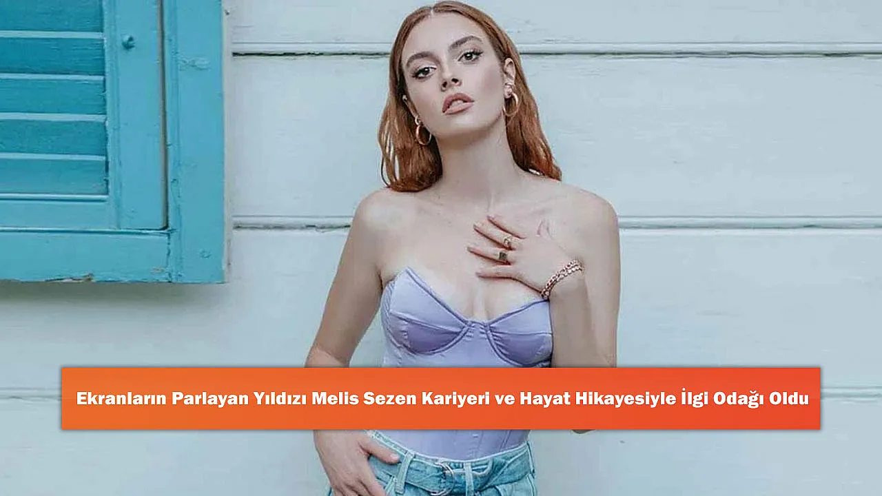 Ekranların Parlayan Yıldızı Melis Sezen Kariyeri ve Hayat Hikayesiyle İlgi Odağı Oldu