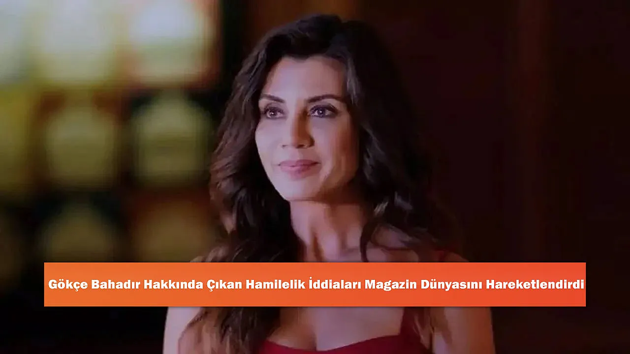 Gökçe Bahadır Hakkında Çıkan Hamilelik İddiaları Magazin Dünyasını Hareketlendirdi