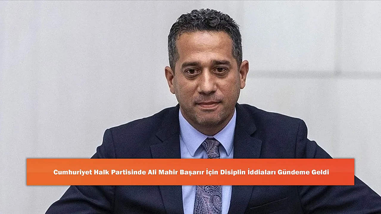 Cumhuriyet Halk Partisinde Ali Mahir Başarır İçin Disiplin İddiaları Gündeme Geldi