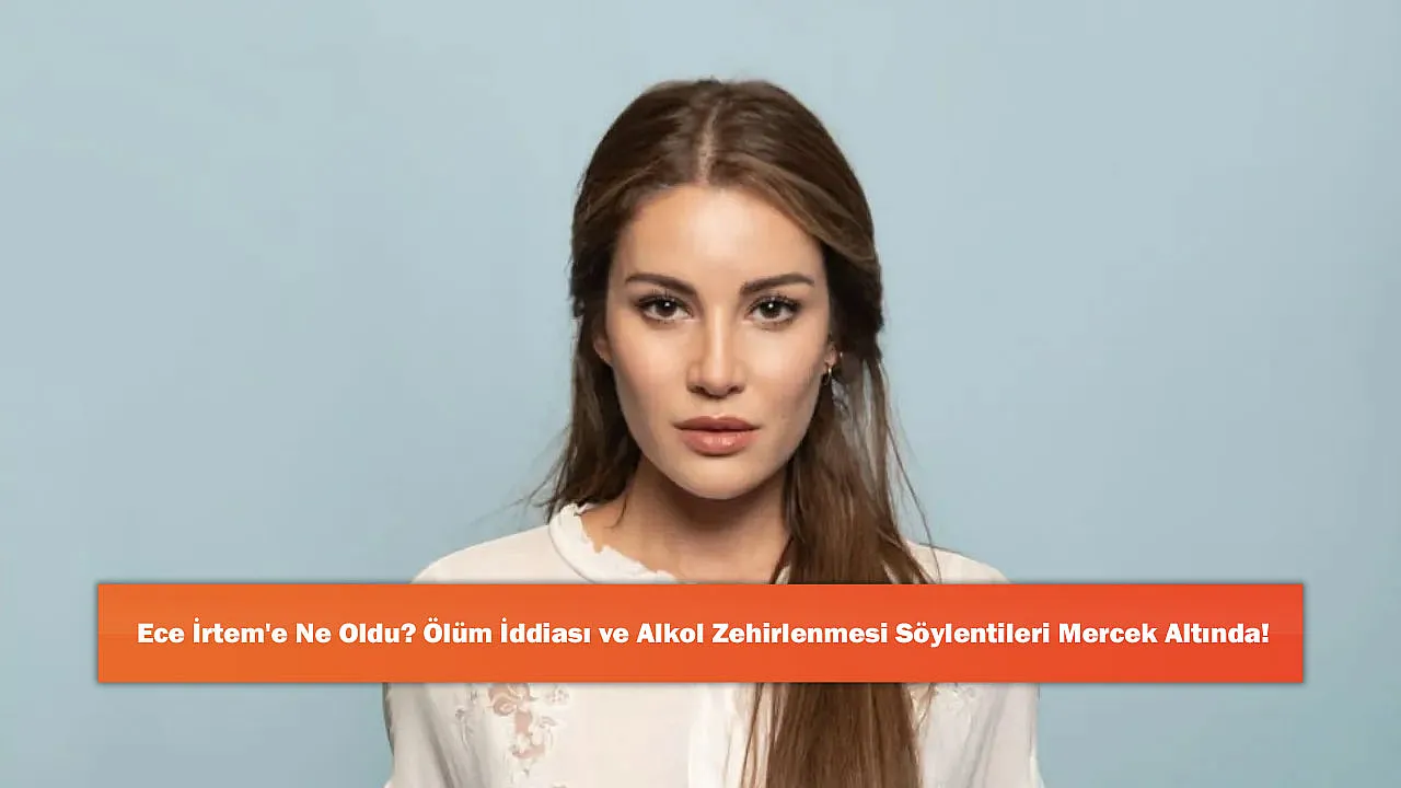 Ece İrtem'e Ne Oldu? Ölüm İddiası ve Alkol Zehirlenmesi Söylentileri Mercek Altında!
